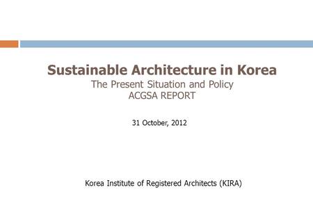 Sustainable Architecture in Korea The Present Situation and Policy ACGSA REPORT 31 October, 2012 Korea Institute of Registered Architects (KIRA)