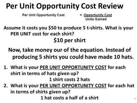 Per Unit Opportunity Cost Review Assume it costs you $50 to produce 5 t-shirts. What is your PER UNIT cost for each shirt? $10 per shirt Now, take money.