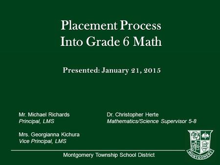 Montgomery Township School District Placement Process Into Grade 6 Math Presented: January 21, 2015 Mr. Michael RichardsDr. Christopher Herte Principal,