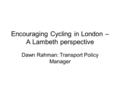 Encouraging Cycling in London – A Lambeth perspective Dawn Rahman: Transport Policy Manager.