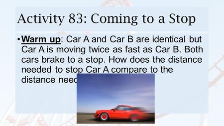 Activity 83: Coming to a Stop Warm up: Car A and Car B are identical but Car A is moving twice as fast as Car B. Both cars brake to a stop. How does the.