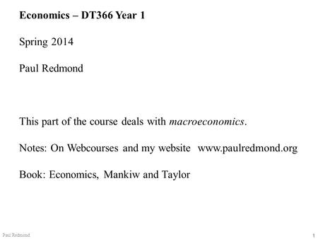 1 Paul Redmond Economics – DT366 Year 1 Spring 2014 Paul Redmond This part of the course deals with macroeconomics. Notes: On Webcourses and my website.