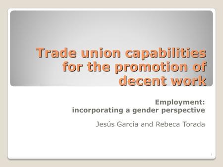 Trade union capabilities for the promotion of decent work Employment: incorporating a gender perspective Jesús García and Rebeca Torada 1.