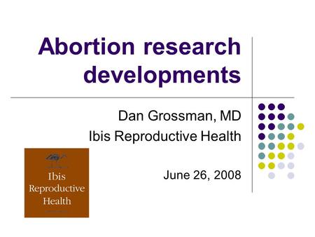 Abortion research developments Dan Grossman, MD Ibis Reproductive Health June 26, 2008.