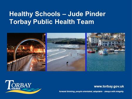 Www.torbay.gov.uk forward thinking, people orientated, adaptable - always with integrity. Healthy Schools – Jude Pinder Torbay Public Health Team.