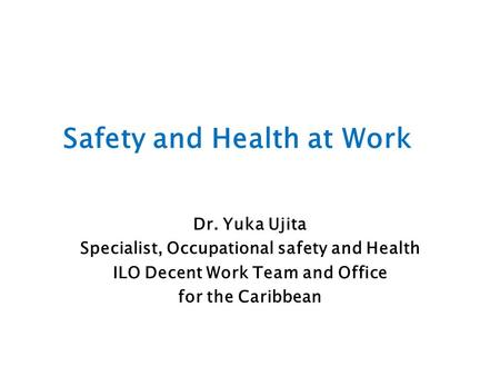 Safety and Health at Work Dr. Yuka Ujita Specialist, Occupational safety and Health ILO Decent Work Team and Office for the Caribbean.