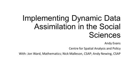 Implementing Dynamic Data Assimilation in the Social Sciences Andy Evans Centre for Spatial Analysis and Policy With: Jon Ward, Mathematics; Nick Malleson,