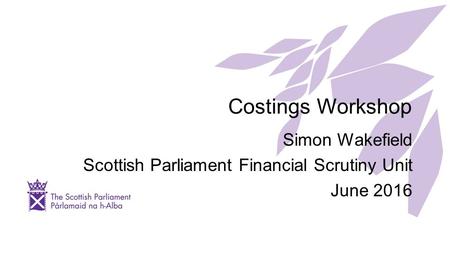 Costings Workshop Simon Wakefield Scottish Parliament Financial Scrutiny Unit June 2016.