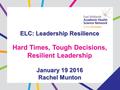 ELC: Leadership Resilience Hard Times, Tough Decisions, Resilient Leadership January 19 2016 Rachel Munton.