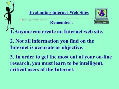 Evaluating Internet Web Sites Remember: 1.Anyone can create an Internet web site. 2. Not all information you find on the Internet is accurate or objective.