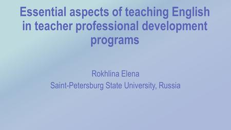 Essential aspects of teaching English in teacher professional development programs Rokhlina Elena Saint-Petersburg State University, Russia.