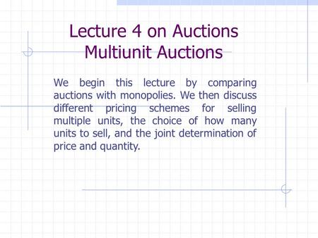 Lecture 4 on Auctions Multiunit Auctions We begin this lecture by comparing auctions with monopolies. We then discuss different pricing schemes for selling.