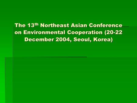 The 13 th Northeast Asian Conference on Environmental Cooperation (20-22 December 2004, Seoul, Korea)