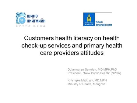 Customers health literacy on health check-up services and primary health care providers attitudes Dulamsuren Samdan, MD,MPH,PhD President, “New Public.