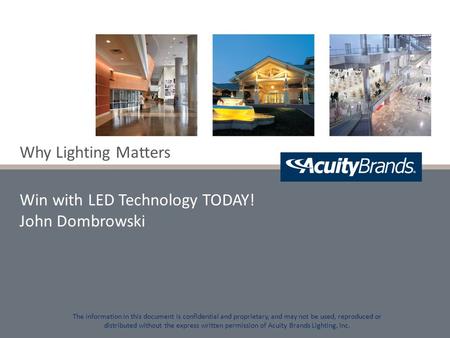 Why Lighting Matters Win with LED Technology TODAY! John Dombrowski The information in this document is confidential and proprietary, and may not be used,