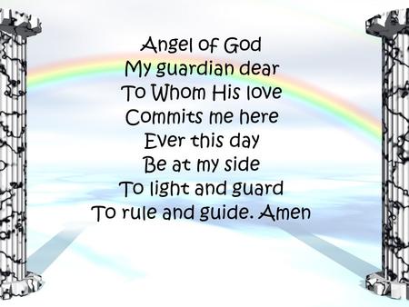 Angel of God My guardian dear To Whom His love Commits me here Ever this day Be at my side To light and guard To rule and guide. Amen.