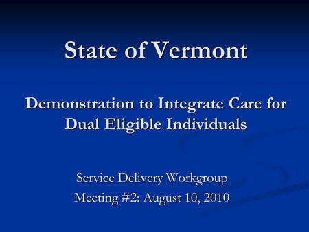 State of Vermont Demonstration to Integrate Care for Dual Eligible Individuals Service Delivery Workgroup Meeting #2: August 10, 2010.