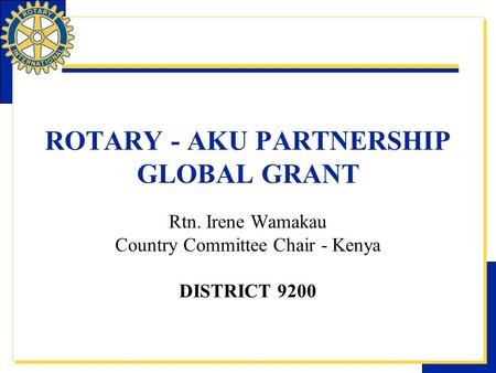 ROTARY - AKU PARTNERSHIP GLOBAL GRANT Rtn. Irene Wamakau Country Committee Chair - Kenya DISTRICT 9200.