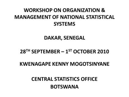 WORKSHOP ON ORGANIZATION & MANAGEMENT OF NATIONAL STATISTICAL SYSTEMS DAKAR, SENEGAL 28 TH SEPTEMBER – 1 ST OCTOBER 2010 KWENAGAPE KENNY MOGOTSINYANE CENTRAL.