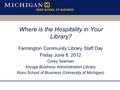 Where is the Hospitality in Your Library? Farmington Community Library Staff Day Friday June 8, 2012 Corey Seeman Kresge Business Administration Library.