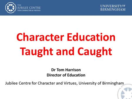 Character Education Taught and Caught Dr Tom Harrison Director of Education Jubilee Centre for Character and Virtues, University of Birmingham.