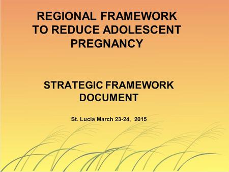 STRATEGIC FRAMEWORK DOCUMENT St. Lucia March 23-24, 2015 REGIONAL FRAMEWORK TO REDUCE ADOLESCENT PREGNANCY.