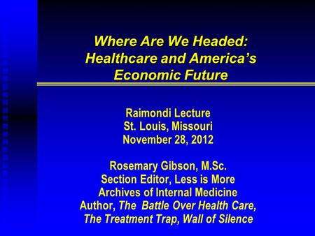 Where Are We Headed: Healthcare and America’s Economic Future Raimondi Lecture St. Louis, Missouri November 28, 2012 Rosemary Gibson, M.Sc. Section Editor,