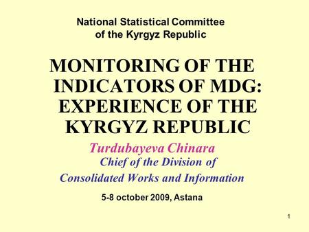 1 MONITORING OF THE INDICATORS OF MDG: EXPERIENCE OF THE KYRGYZ REPUBLIC Turdubayeva Chinara Chief of the Division of Consolidated Works and Information.