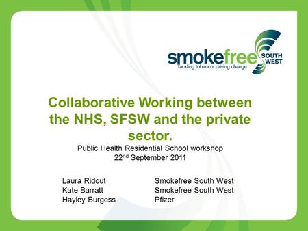 Collaborative Working between the NHS, SFSW and the private sector. Public Health Residential School workshop 22 nd September 2011 Laura Ridout Smokefree.