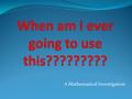 A Mathematical Investigation. INTRODUCTION Have you ever wondered, When am I ever going to use this?“ in a Maths class? Well, it's your lucky day! Here.