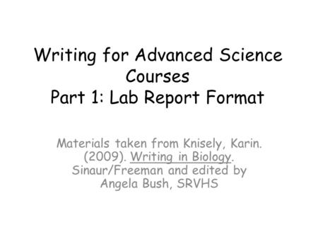 Writing for Advanced Science Courses Part 1: Lab Report Format Materials taken from Knisely, Karin. (2009). Writing in Biology. Sinaur/Freeman and edited.