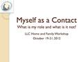 Myself as a Contact What is my role and what is it not? LLC Home and Family Workshop October 19-21, 2012.