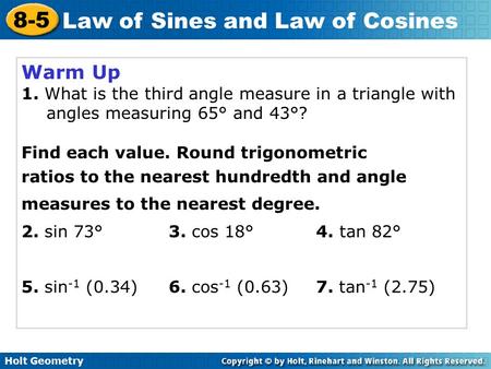 Holt Geometry 8-5 Law of Sines and Law of Cosines Warm Up 1. What is the third angle measure in a triangle with angles measuring 65° and 43°? Find each.