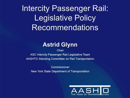 Intercity Passenger Rail: Legislative Policy Recommendations Astrid Glynn Chair ASC Intercity Passenger Rail Legislative Team AASHTO Standing Committee.