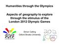 Humanities through the Olympics Aspects of geography to explore through the stimulus of the London 2012 Olympic Games Simon Catling Oxford Brooks University.