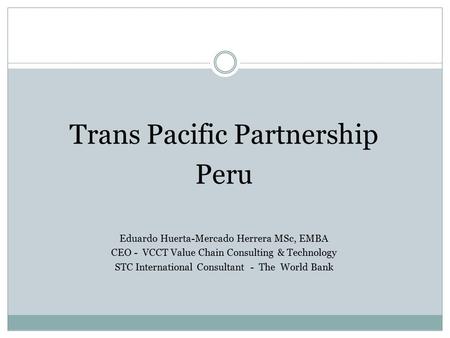 Trans Pacific Partnership Peru Eduardo Huerta-Mercado Herrera MSc, EMBA CEO - VCCT Value Chain Consulting & Technology STC International Consultant - The.