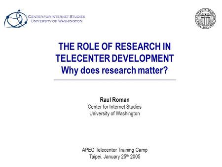 THE ROLE OF RESEARCH IN TELECENTER DEVELOPMENT Why does research matter? Raul Roman Center for Internet Studies University of Washington APEC Telecenter.