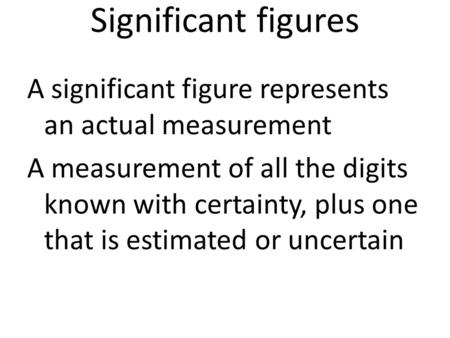 Significant figures A significant figure represents an actual measurement A measurement of all the digits known with certainty, plus one that is estimated.