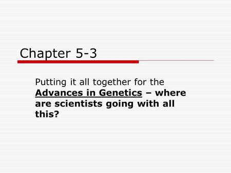 Chapter 5-3 Putting it all together for the Advances in Genetics – where are scientists going with all this?