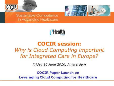 COCIR session: Why is Cloud Computing important for Integrated Care in Europe? Friday 10 June 2016, Amsterdam COCIR Paper Launch on Leveraging Cloud Computing.