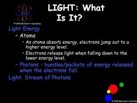 LIGHT: What Is It? Light Energy –Atoms As atoms absorb energy, electrons jump out to a higher energy level. Electrons release light when falling down to.