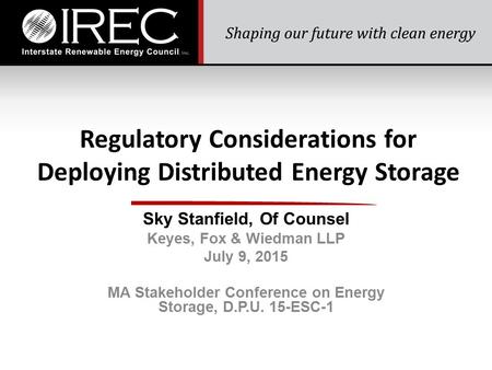 Regulatory Considerations for Deploying Distributed Energy Storage Sky Stanfield, Of Counsel Keyes, Fox & Wiedman LLP July 9, 2015 MA Stakeholder Conference.