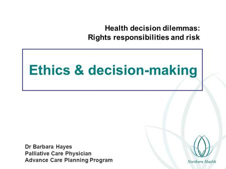 Ethics & decision-making Dr Barbara Hayes Palliative Care Physician Advance Care Planning Program Health decision dilemmas: Rights responsibilities and.