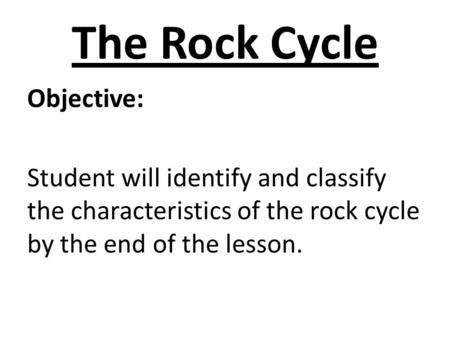 The Rock Cycle Objective: Student will identify and classify the characteristics of the rock cycle by the end of the lesson.