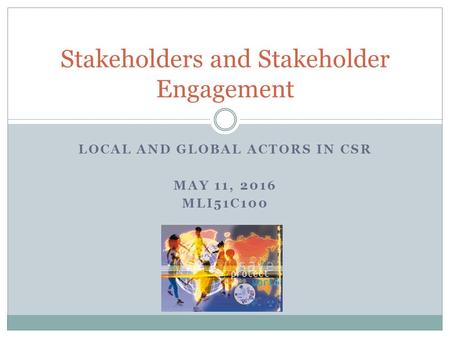 LOCAL AND GLOBAL ACTORS IN CSR MAY 11, 2016 MLI51C100 Stakeholders and Stakeholder Engagement.