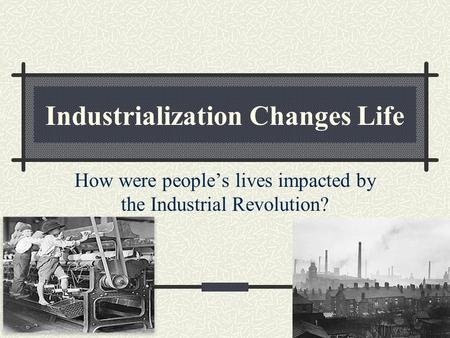 Industrialization Changes Life How were people’s lives impacted by the Industrial Revolution?