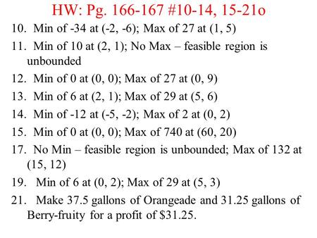 HW: Pg. 166-167 #10-14, 15-21o 10. Min of -34 at (-2, -6); Max of 27 at (1, 5) 11. Min of 10 at (2, 1); No Max – feasible region is unbounded 12. Min of.