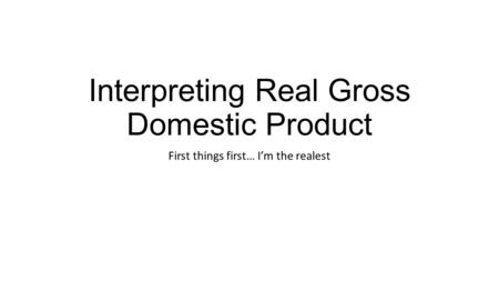 Interpreting Real Gross Domestic Product First things first… I’m the realest.