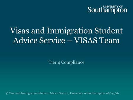 Visas and Immigration Student Advice Service – VISAS Team Tier 4 Compliance © Visa and Immigration Student Advice Service, University of Southampton 06/04/16.