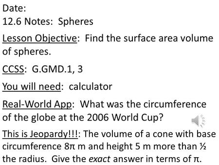 Date: 12.6 Notes: Spheres Lesson Objective: Find the surface area volume of spheres. CCSS: G.GMD.1, 3 You will need: calculator Real-World App: What was.